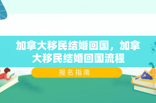 加拿大移民结婚回国，加拿大移民结婚回国流程