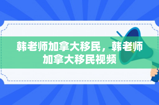 韩老师加拿大移民，韩老师加拿大移民视频