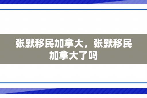 张默移民加拿大，张默移民加拿大了吗