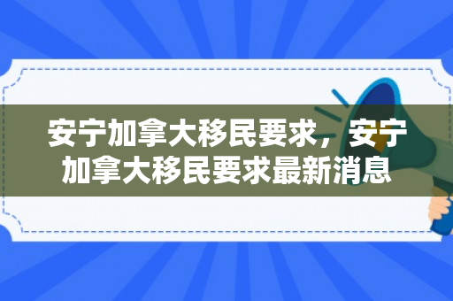 安宁加拿大移民要求，安宁加拿大移民要求最新消息