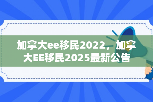 加拿大ee移民2022，加拿大EE移民2025最新公告