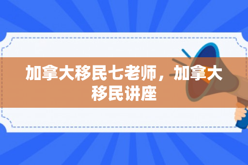 加拿大移民七老师，加拿大移民讲座