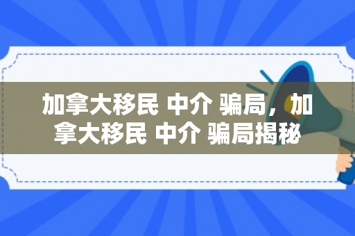 加拿大移民 中介 骗局，加拿大移民 中介 骗局揭秘