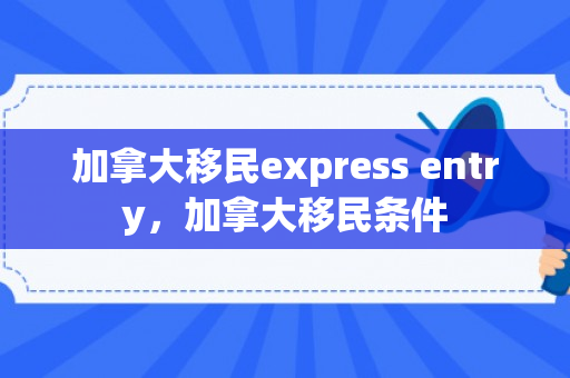 加拿大移民express entry，加拿大移民条件