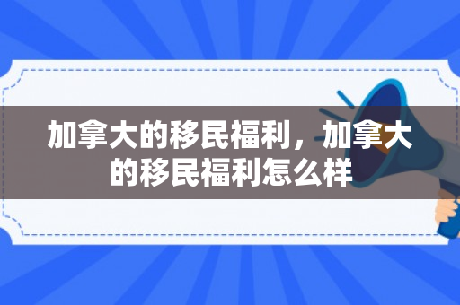 加拿大的移民福利，加拿大的移民福利怎么样