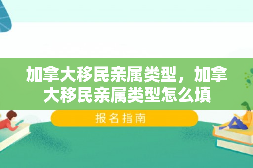 加拿大移民亲属类型，加拿大移民亲属类型怎么填