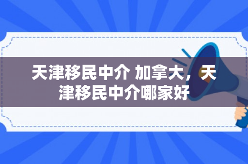 天津移民中介 加拿大，天津移民中介哪家好
