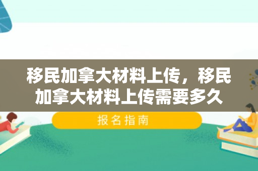 移民加拿大材料上传，移民加拿大材料上传需要多久