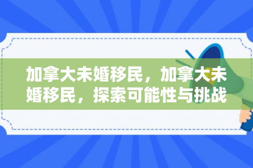 加拿大未婚移民，加拿大未婚移民，探索可能性与挑战