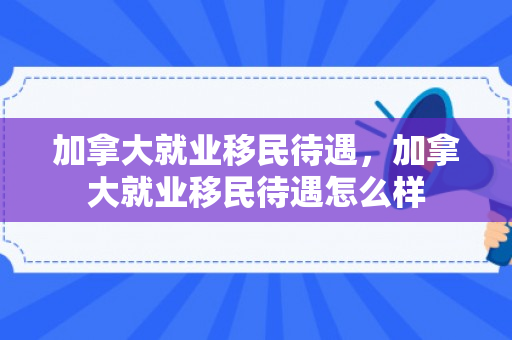 加拿大就业移民待遇，加拿大就业移民待遇怎么样