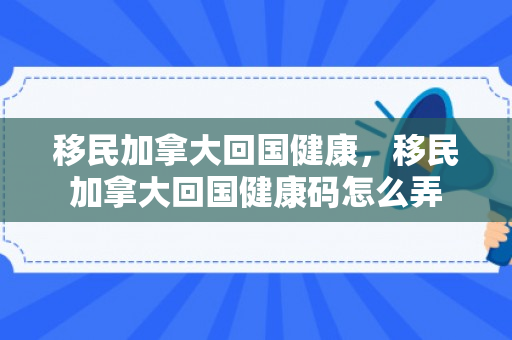 移民加拿大回国健康，移民加拿大回国健康码怎么弄