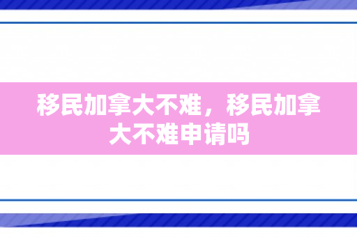 移民加拿大不难，移民加拿大不难申请吗