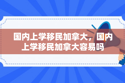 国内上学移民加拿大，国内上学移民加拿大容易吗