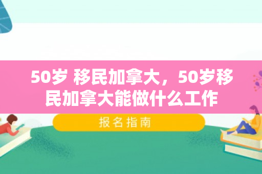 50岁 移民加拿大，50岁移民加拿大能做什么工作