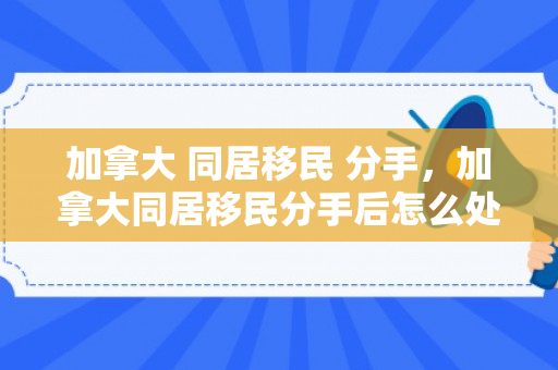 加拿大 同居移民 分手，加拿大同居移民分手后怎么处理