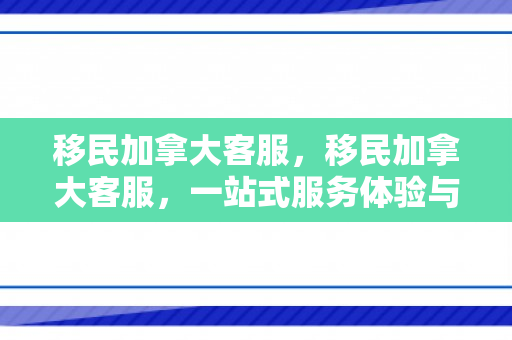 移民加拿大客服，移民加拿大客服，一站式服务体验与深度解析