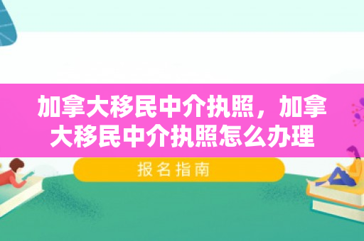 加拿大移民中介执照，加拿大移民中介执照怎么办理