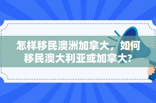怎样移民澳洲加拿大，如何移民澳大利亚或加拿大?