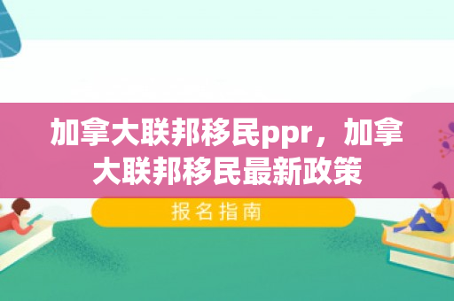 加拿大联邦移民ppr，加拿大联邦移民最新政策