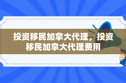投资移民加拿大代理，投资移民加拿大代理费用