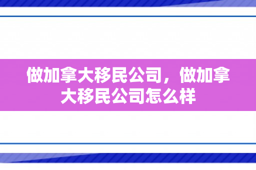 做加拿大移民公司，做加拿大移民公司怎么样