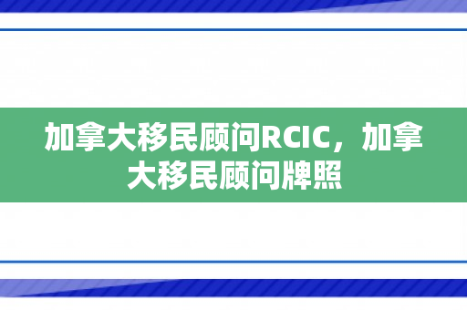 加拿大移民顾问RCIC，加拿大移民顾问牌照