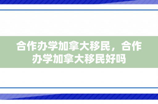 合作办学加拿大移民，合作办学加拿大移民好吗