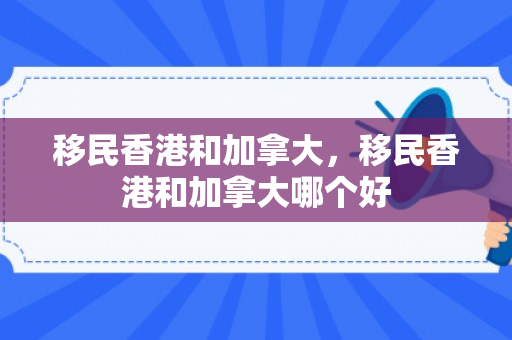 移民香港和加拿大，移民香港和加拿大哪个好