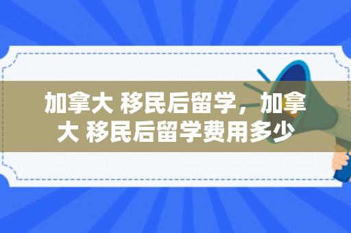 加拿大 移民后留学，加拿大 移民后留学费用多少