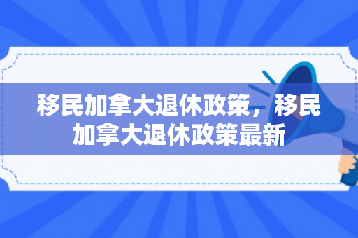 移民加拿大退休政策，移民加拿大退休政策最新