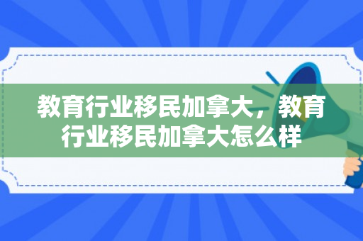 教育行业移民加拿大，教育行业移民加拿大怎么样