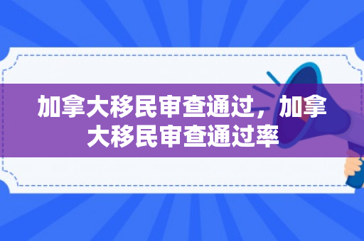 加拿大移民审查通过，加拿大移民审查通过率