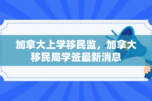 加拿大上学移民监，加拿大移民局学签最新消息