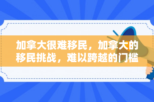 加拿大很难移民，加拿大的移民挑战，难以跨越的门槛