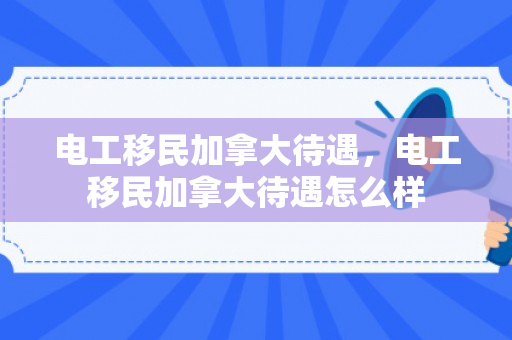 电工移民加拿大待遇，电工移民加拿大待遇怎么样