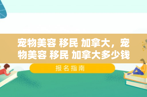 宠物美容 移民 加拿大，宠物美容 移民 加拿大多少钱