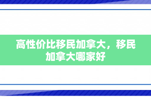 高性价比移民加拿大，移民加拿大哪家好