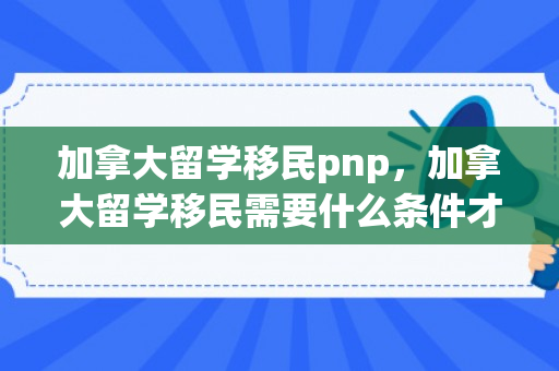 加拿大留学移民pnp，加拿大留学移民需要什么条件才可以