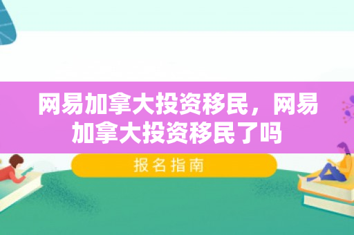 网易加拿大投资移民，网易加拿大投资移民了吗