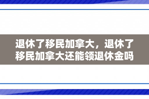 退休了移民加拿大，退休了移民加拿大还能领退休金吗
