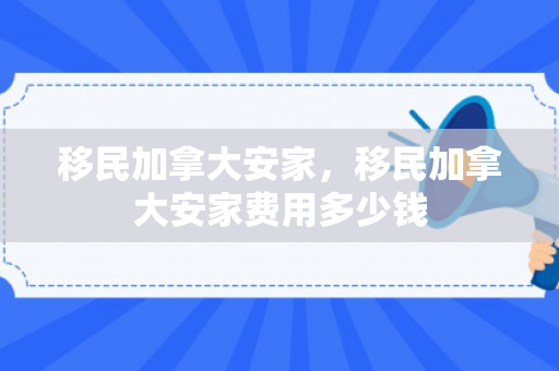 移民加拿大安家，移民加拿大安家费用多少钱