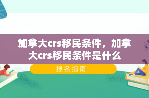 加拿大crs移民条件，加拿大crs移民条件是什么