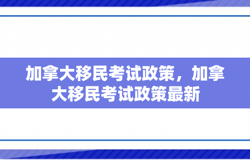 加拿大移民考试政策，加拿大移民考试政策最新