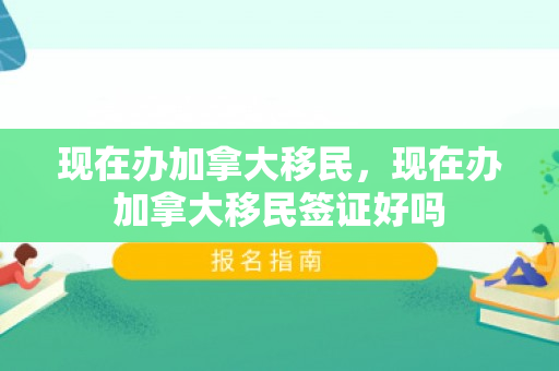 现在办加拿大移民，现在办加拿大移民签证好吗