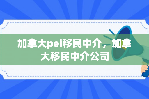 加拿大pei移民中介，加拿大移民中介公司