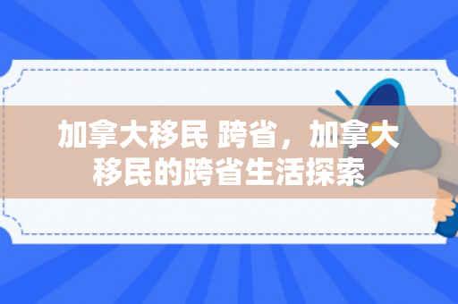 加拿大移民 跨省，加拿大移民的跨省生活探索