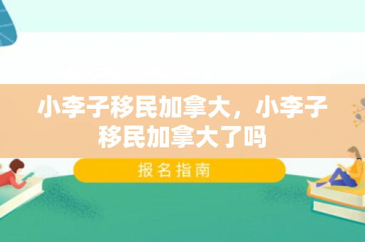 小李子移民加拿大，小李子移民加拿大了吗