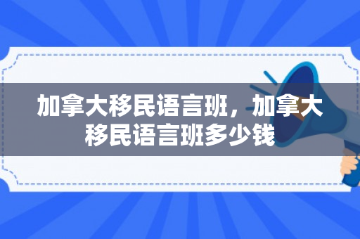 加拿大移民语言班，加拿大移民语言班多少钱