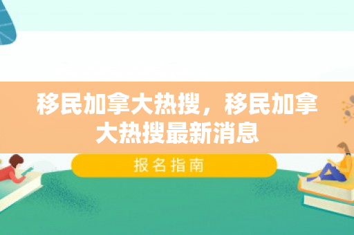 移民加拿大热搜，移民加拿大热搜最新消息