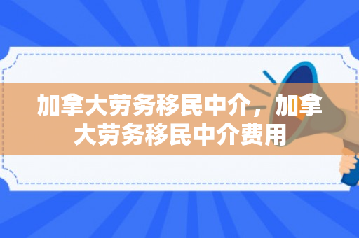 加拿大劳务移民中介，加拿大劳务移民中介费用